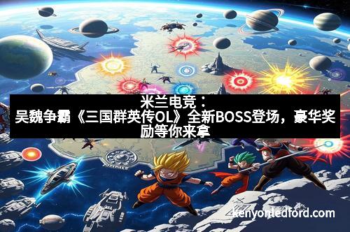 米兰电竞:吴魏争霸《三国群英传OL》全新BOSS登场,豪华奖励等你来拿