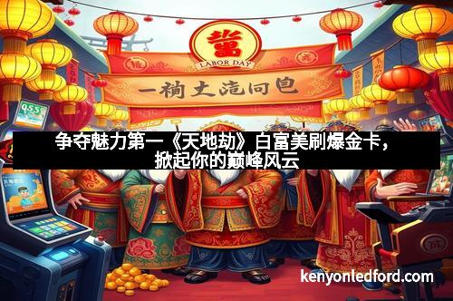 争夺魅力第一《天地劫》白富美刷爆金卡,掀起你的巅峰风云